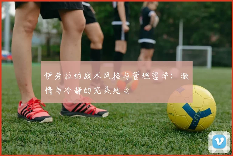 伊劳拉的战术风格与管理哲学：激情与冷静的完美结合