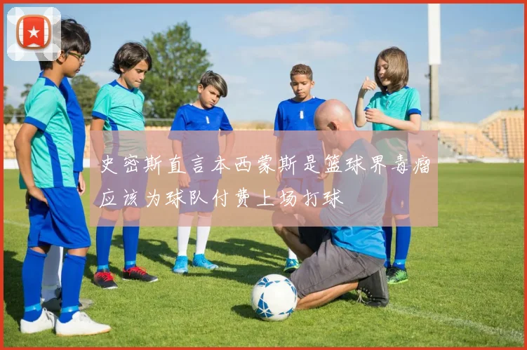 史密斯直言本西蒙斯是篮球界毒瘤应该为球队付费上场打球
