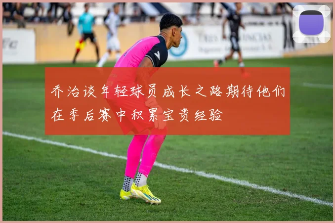 乔治谈年轻球员成长之路期待他们在季后赛中积累宝贵经验