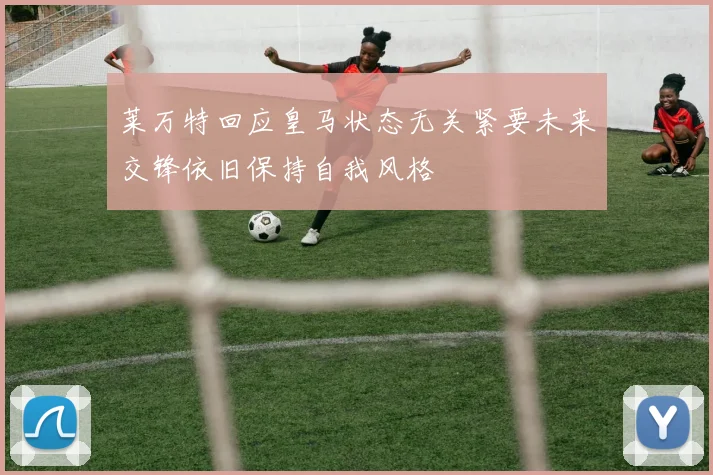莱万特回应皇马状态无关紧要未来交锋依旧保持自我风格