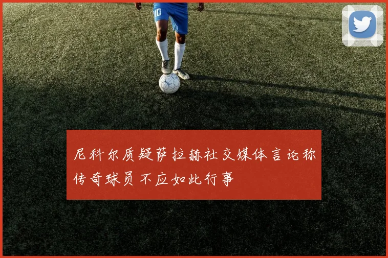 尼科尔质疑萨拉赫社交媒体言论称传奇球员不应如此行事