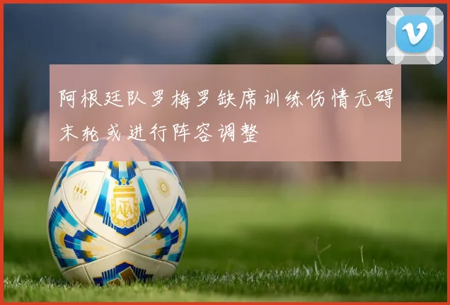 阿根廷队罗梅罗缺席训练伤情无碍末轮或进行阵容调整