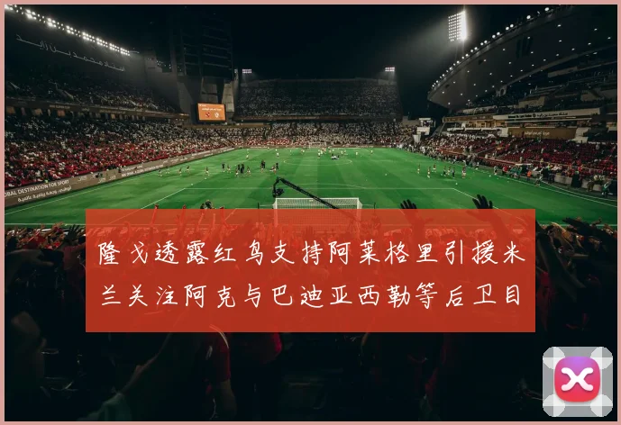 隆戈透露红鸟支持阿莱格里引援米兰关注阿克与巴迪亚西勒等后卫目标