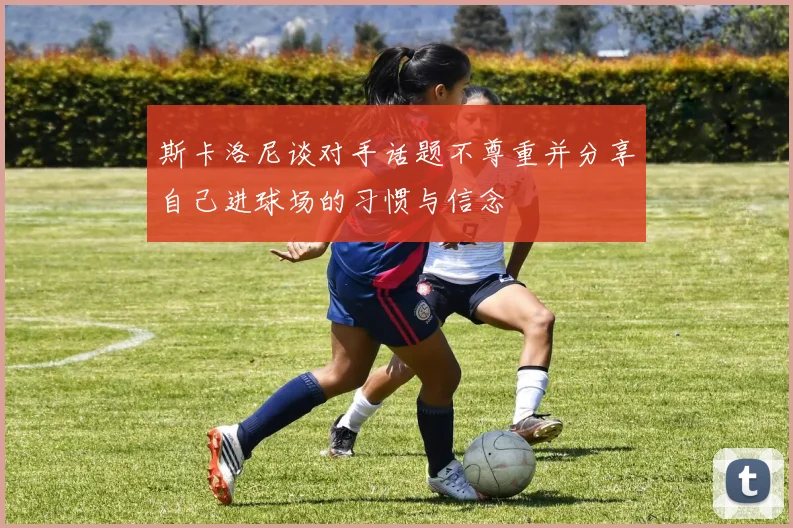 斯卡洛尼谈对手话题不尊重并分享自己进球场的习惯与信念