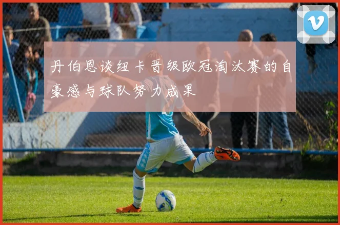 丹伯恩谈纽卡晋级欧冠淘汰赛的自豪感与球队努力成果