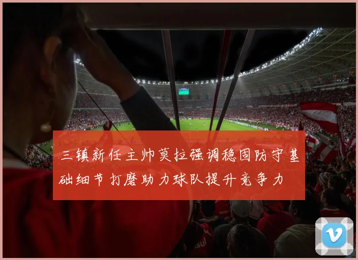 三镇新任主帅莫拉强调稳固防守基础细节打磨助力球队提升竞争力