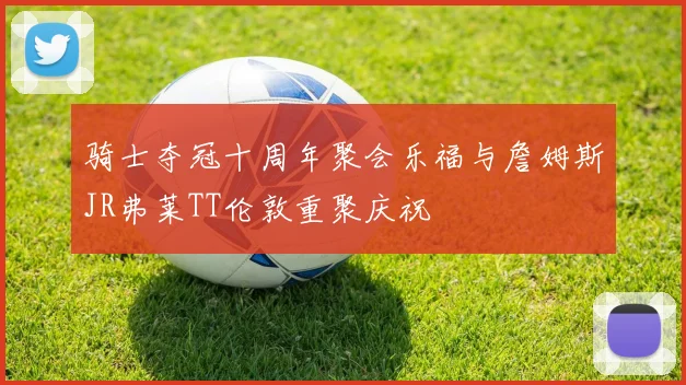 骑士夺冠十周年聚会乐福与詹姆斯JR弗莱TT伦敦重聚庆祝