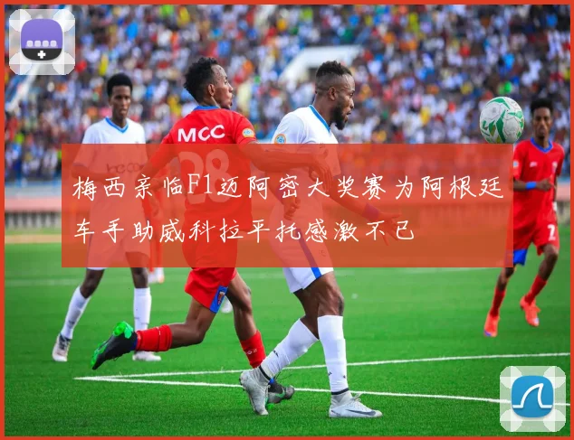 梅西亲临F1迈阿密大奖赛为阿根廷车手助威科拉平托感激不已