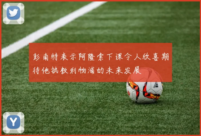 彭南特表示阿隆索下课令人欣喜期待他执教利物浦的未来发展