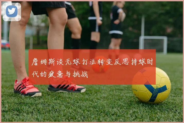 詹姆斯谈无球打法转变反思持球时代的疲惫与挑战