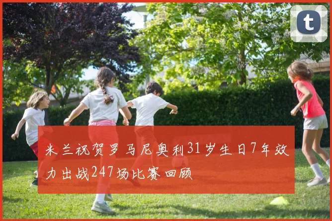 米兰祝贺罗马尼奥利31岁生日7年效力出战247场比赛回顾