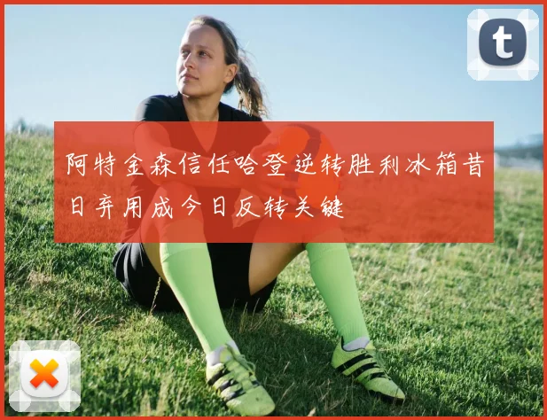 阿特金森信任哈登逆转胜利冰箱昔日弃用成今日反转关键