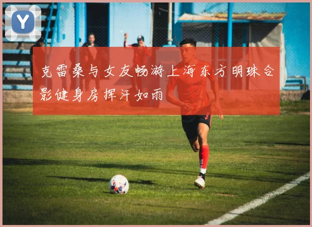 克雷桑与女友畅游上海东方明珠合影健身房挥汗如雨