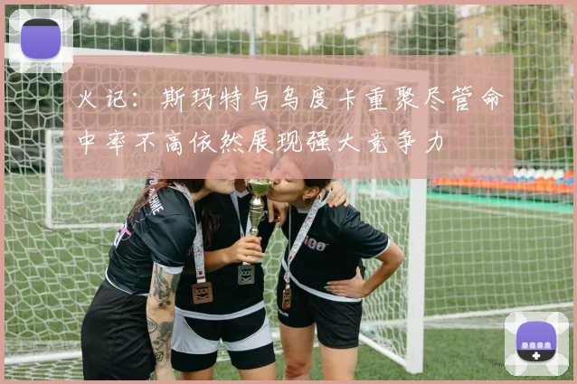 火记：斯玛特与乌度卡重聚尽管命中率不高依然展现强大竞争力