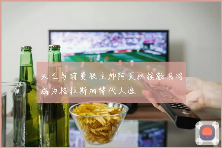 米兰与前曼联主帅阿莫林接触或将成为格拉斯纳替代人选