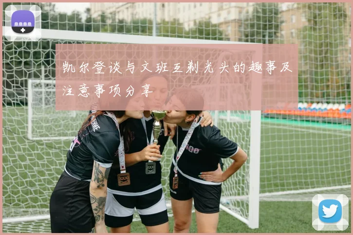 凯尔登谈与文班互剃光头的趣事及注意事项分享