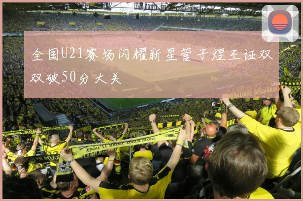 全国U21赛场闪耀新星管子煜王证双双破50分大关