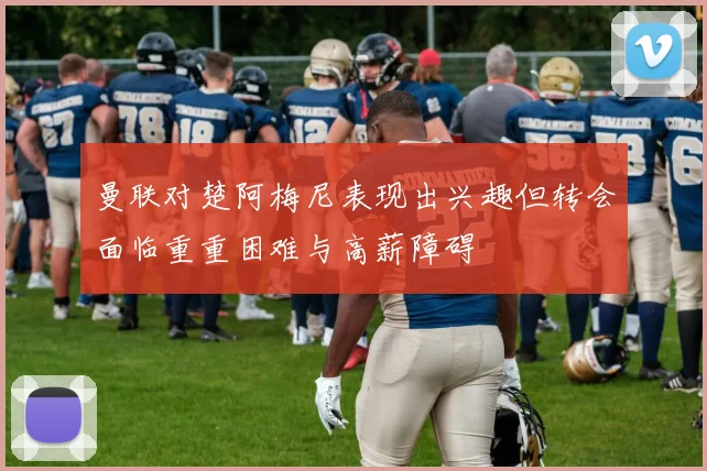 曼联对楚阿梅尼表现出兴趣但转会面临重重困难与高薪障碍