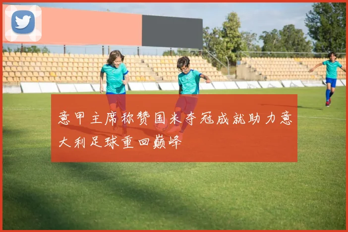 意甲主席称赞国米夺冠成就助力意大利足球重回巅峰