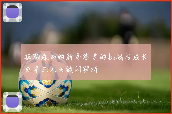 杨瀚森回顾新秀赛季的挑战与成长分享三大关键词解析
