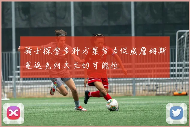 骑士探索多种方案努力促成詹姆斯重返克利夫兰的可能性