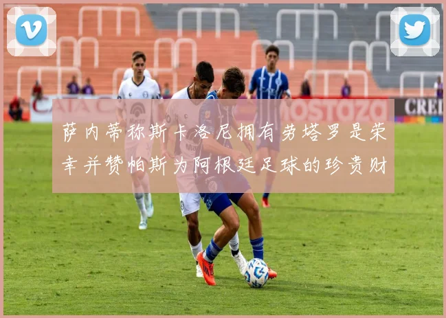 萨内蒂称斯卡洛尼拥有劳塔罗是荣幸并赞帕斯为阿根廷足球的珍贵财富