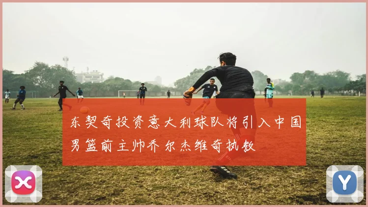 东契奇投资意大利球队将引入中国男篮前主帅乔尔杰维奇执教