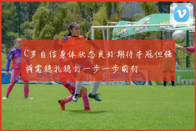 C罗自信身体状态良好期待夺冠但强调需稳扎稳打一步一步前行