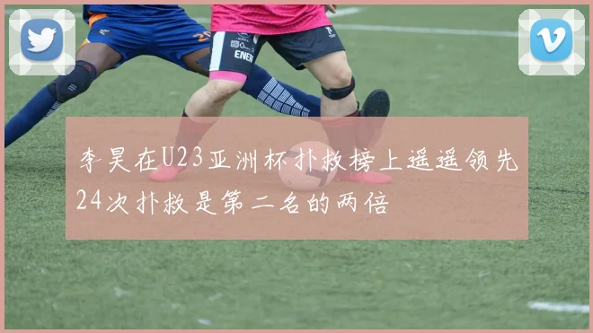 李昊在U23亚洲杯扑救榜上遥遥领先24次扑救是第二名的两倍