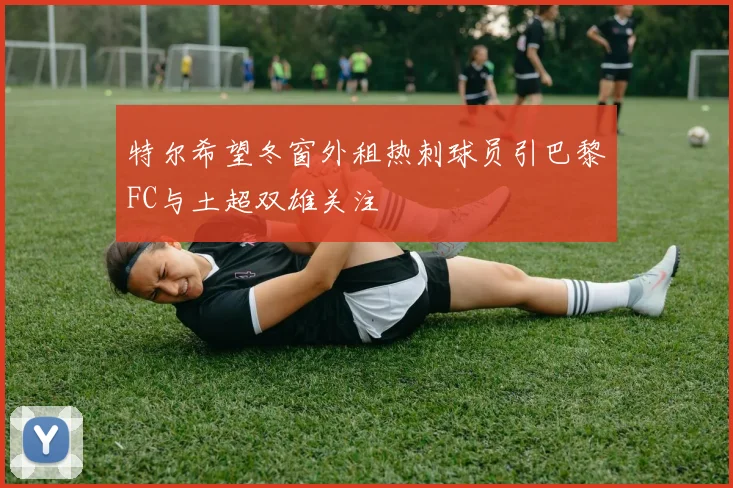 特尔希望冬窗外租热刺球员引巴黎FC与土超双雄关注