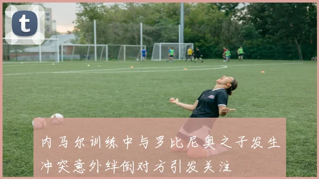 内马尔训练中与罗比尼奥之子发生冲突意外绊倒对方引发关注