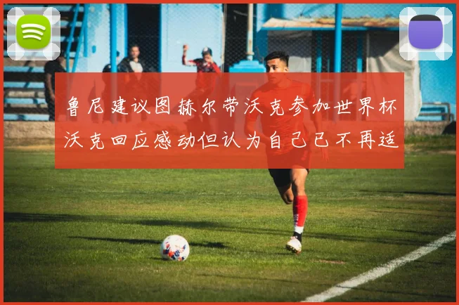 鲁尼建议图赫尔带沃克参加世界杯沃克回应感动但认为自己已不再适合
