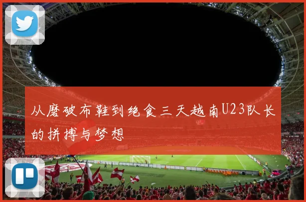 从磨破布鞋到绝食三天越南U23队长的拼搏与梦想