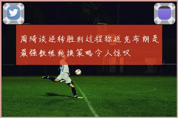 周琦谈逆转胜利过程称迈克布朗是最强教练轮换策略令人惊叹